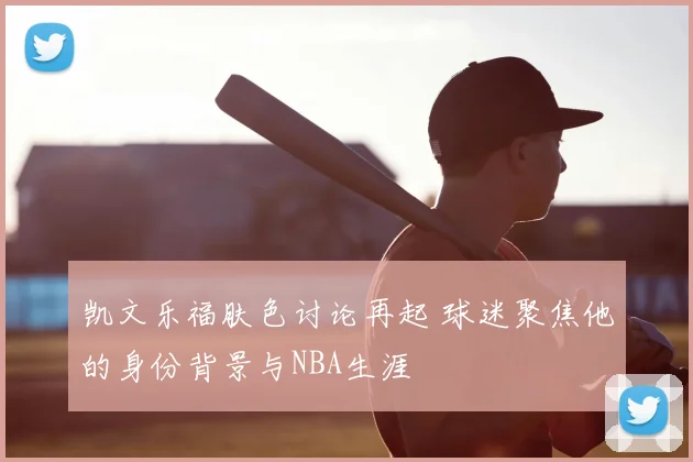 凯文乐福肤色讨论再起 球迷聚焦他的身份背景与NBA生涯