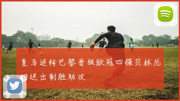 皇马逆转巴黎晋级欧冠四强贝林厄姆送出制胜助攻