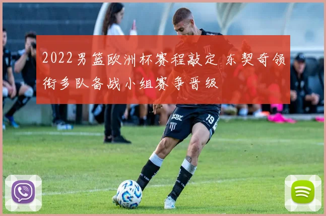 2022男篮欧洲杯赛程敲定 东契奇领衔多队备战小组赛争晋级
