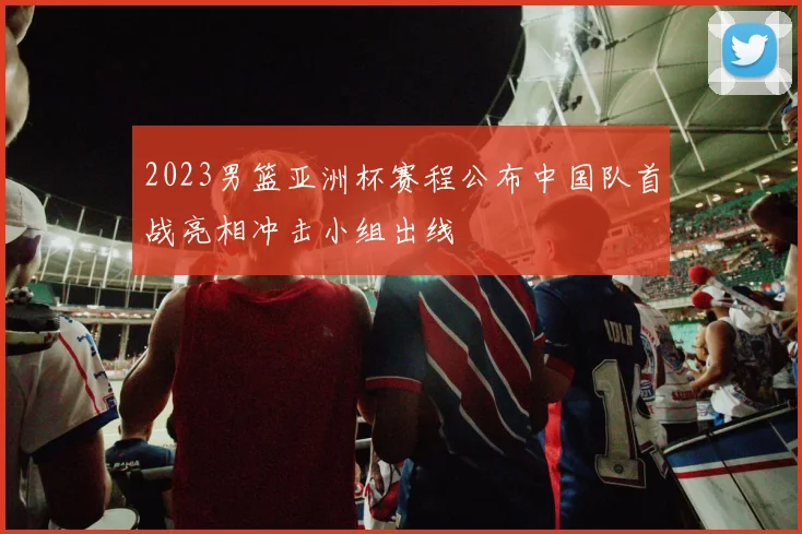 2023男篮亚洲杯赛程公布中国队首战亮相冲击小组出线