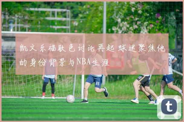 凯文乐福肤色讨论再起 球迷聚焦他的身份背景与NBA生涯