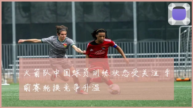 火箭队中国球员训练状态受关注 季前赛轮换竞争升温