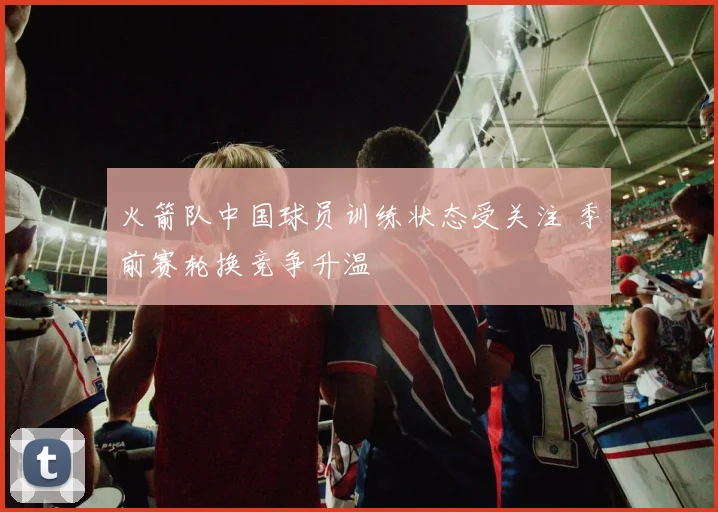 火箭队中国球员训练状态受关注 季前赛轮换竞争升温