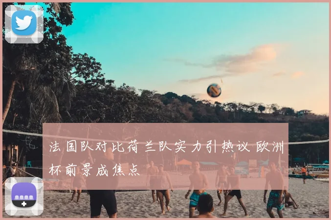 法国队对比荷兰队实力引热议 欧洲杯前景成焦点