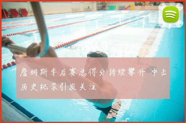 詹姆斯季后赛总得分持续攀升 冲击历史纪录引发关注