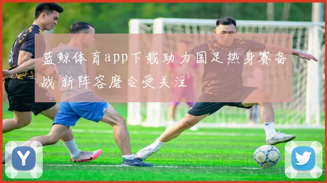 蓝鲸体育app下载助力国足热身赛备战 新阵容磨合受关注