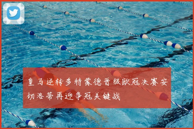 皇马逆转多特蒙德晋级欧冠决赛安切洛蒂再迎争冠关键战