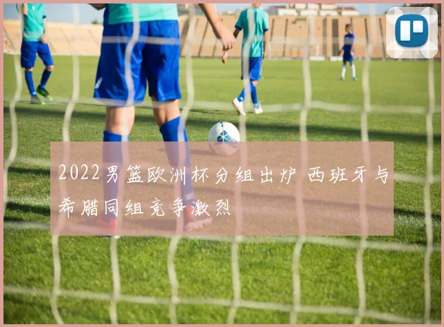 2022男篮欧洲杯分组出炉 西班牙与希腊同组竞争激烈