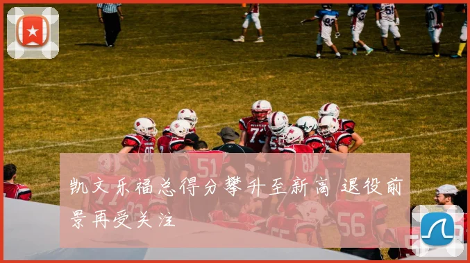 凯文乐福总得分攀升至新高 退役前景再受关注