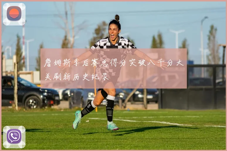 詹姆斯季后赛总得分突破八千分大关刷新历史纪录