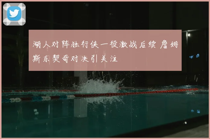 湖人对阵独行侠一役激战后续 詹姆斯东契奇对决引关注