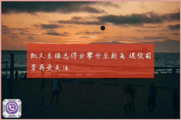 凯文乐福总得分攀升至新高 退役前景再受关注