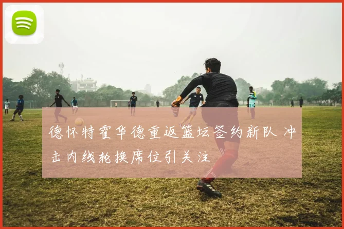 德怀特霍华德重返篮坛签约新队 冲击内线轮换席位引关注