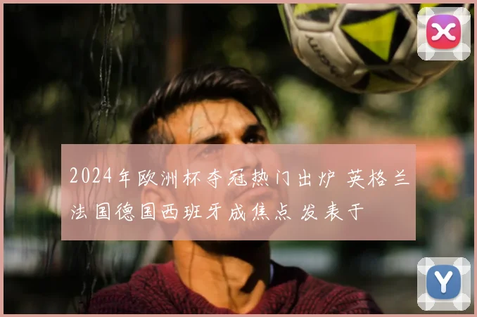 2024年欧洲杯夺冠热门出炉 英格兰法国德国西班牙成焦点 发表于