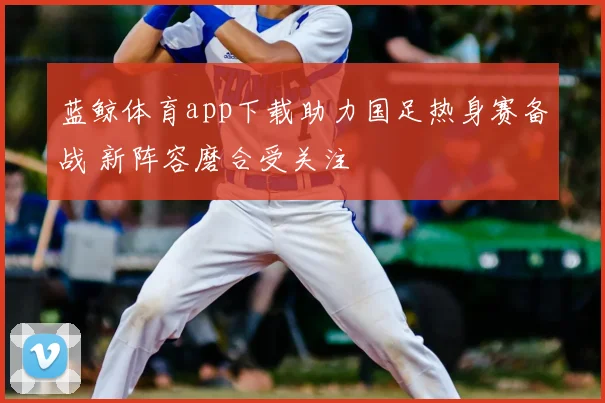蓝鲸体育app下载助力国足热身赛备战 新阵容磨合受关注