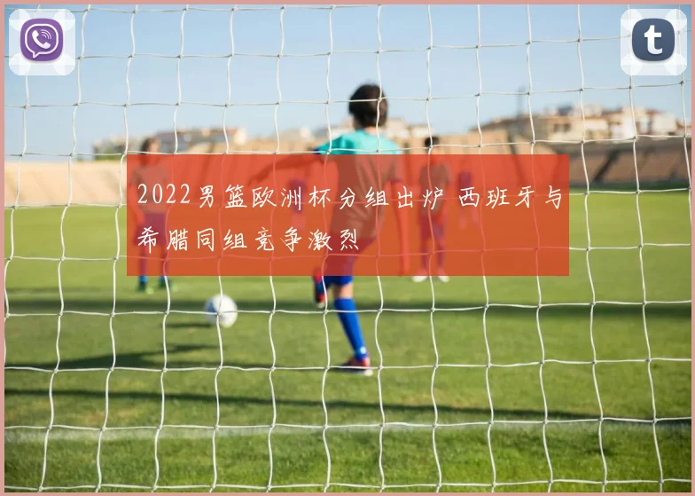 2022男篮欧洲杯分组出炉 西班牙与希腊同组竞争激烈